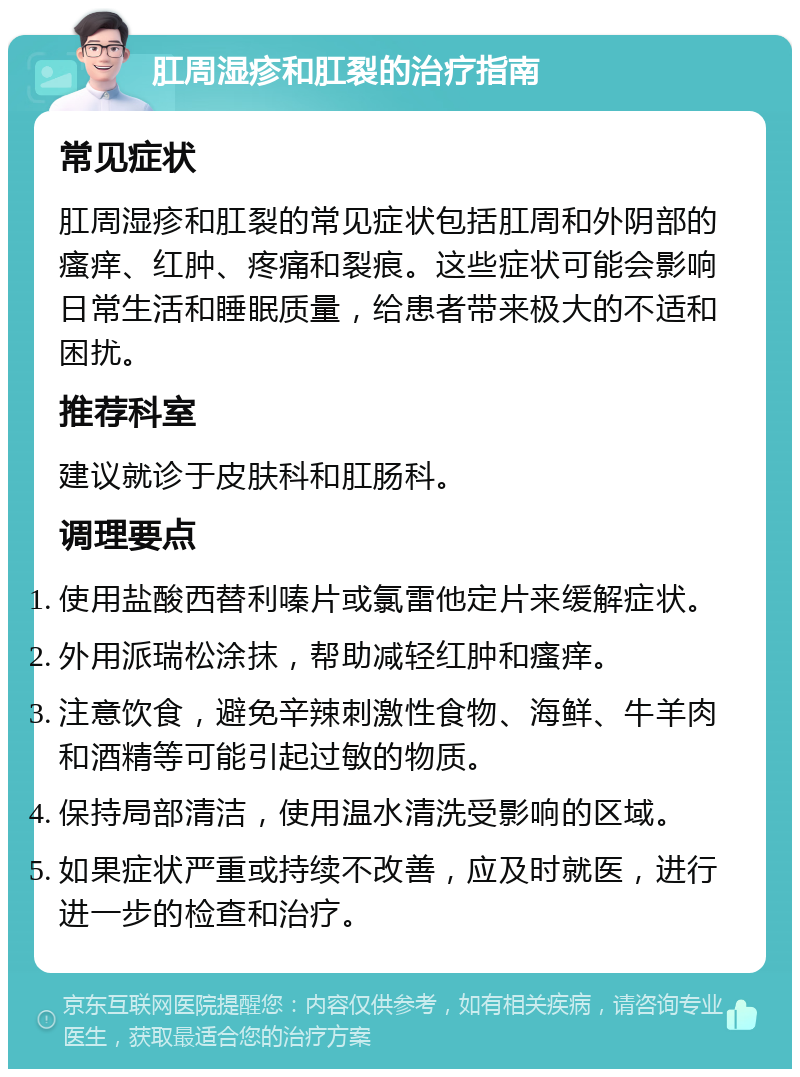 肛周湿疹和肛裂的治疗指南 常见症状 肛周湿疹和肛裂的常见症状包括肛周和外阴部的瘙痒、红肿、疼痛和裂痕。这些症状可能会影响日常生活和睡眠质量，给患者带来极大的不适和困扰。 推荐科室 建议就诊于皮肤科和肛肠科。 调理要点 使用盐酸西替利嗪片或氯雷他定片来缓解症状。 外用派瑞松涂抹，帮助减轻红肿和瘙痒。 注意饮食，避免辛辣刺激性食物、海鲜、牛羊肉和酒精等可能引起过敏的物质。 保持局部清洁，使用温水清洗受影响的区域。 如果症状严重或持续不改善，应及时就医，进行进一步的检查和治疗。