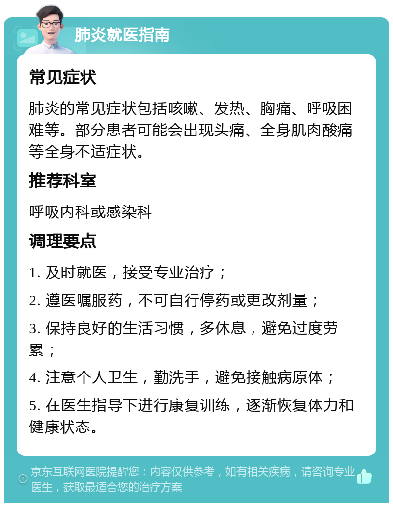 肺炎就医指南 常见症状 肺炎的常见症状包括咳嗽、发热、胸痛、呼吸困难等。部分患者可能会出现头痛、全身肌肉酸痛等全身不适症状。 推荐科室 呼吸内科或感染科 调理要点 1. 及时就医，接受专业治疗； 2. 遵医嘱服药，不可自行停药或更改剂量； 3. 保持良好的生活习惯，多休息，避免过度劳累； 4. 注意个人卫生，勤洗手，避免接触病原体； 5. 在医生指导下进行康复训练，逐渐恢复体力和健康状态。