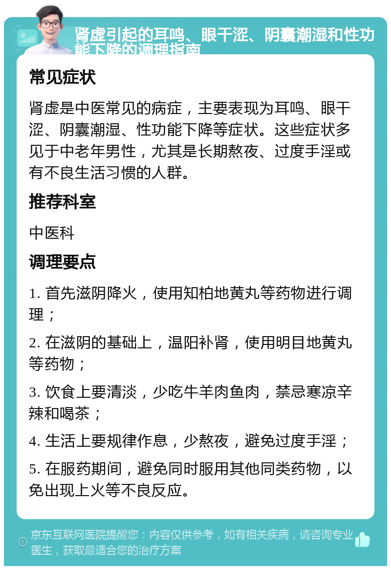 肾虚引起的耳鸣、眼干涩、阴囊潮湿和性功能下降的调理指南 常见症状 肾虚是中医常见的病症，主要表现为耳鸣、眼干涩、阴囊潮湿、性功能下降等症状。这些症状多见于中老年男性，尤其是长期熬夜、过度手淫或有不良生活习惯的人群。 推荐科室 中医科 调理要点 1. 首先滋阴降火，使用知柏地黄丸等药物进行调理； 2. 在滋阴的基础上，温阳补肾，使用明目地黄丸等药物； 3. 饮食上要清淡，少吃牛羊肉鱼肉，禁忌寒凉辛辣和喝茶； 4. 生活上要规律作息，少熬夜，避免过度手淫； 5. 在服药期间，避免同时服用其他同类药物，以免出现上火等不良反应。