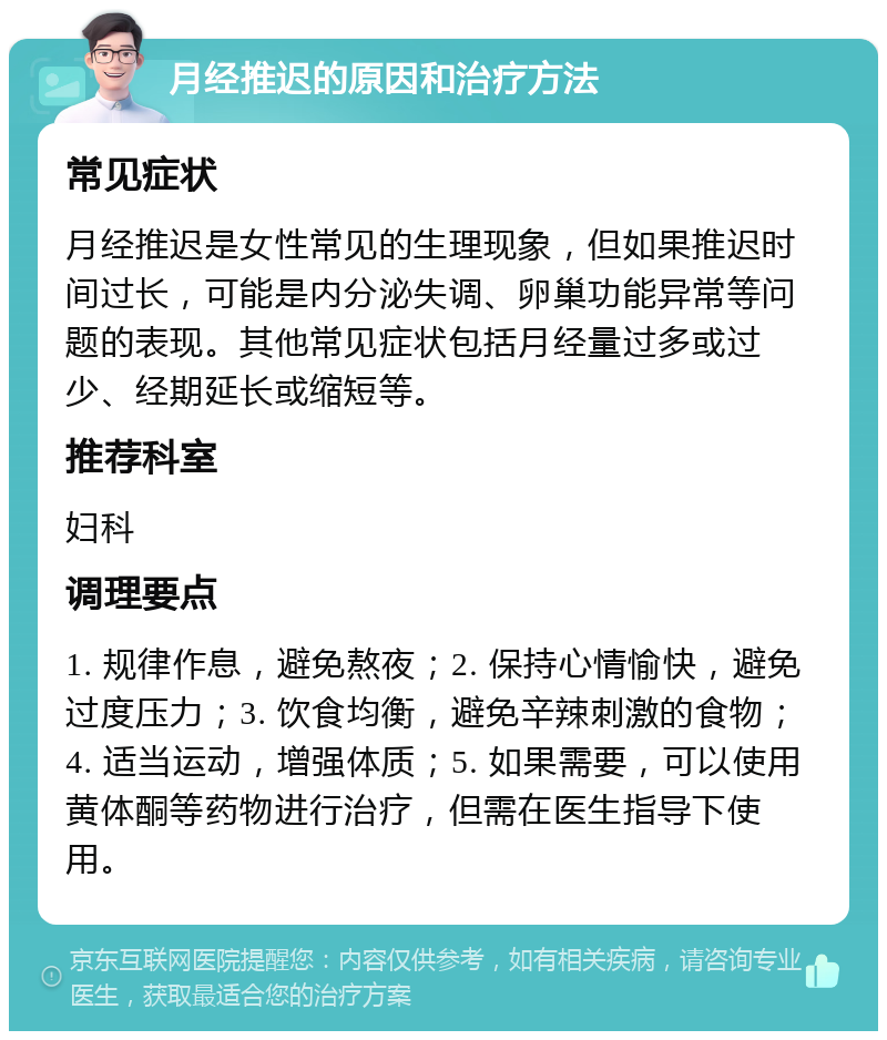 月经推迟的原因和治疗方法 常见症状 月经推迟是女性常见的生理现象，但如果推迟时间过长，可能是内分泌失调、卵巢功能异常等问题的表现。其他常见症状包括月经量过多或过少、经期延长或缩短等。 推荐科室 妇科 调理要点 1. 规律作息，避免熬夜；2. 保持心情愉快，避免过度压力；3. 饮食均衡，避免辛辣刺激的食物；4. 适当运动，增强体质；5. 如果需要，可以使用黄体酮等药物进行治疗，但需在医生指导下使用。