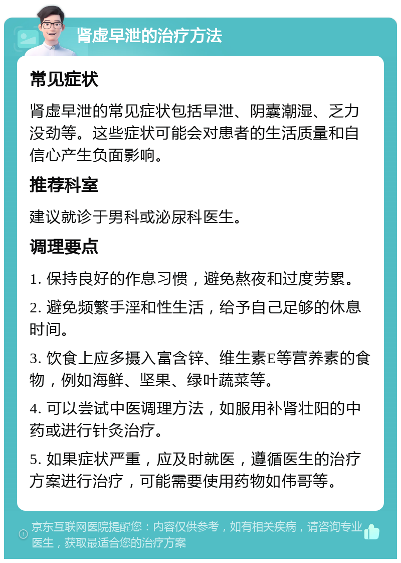 肾虚早泄的治疗方法 常见症状 肾虚早泄的常见症状包括早泄、阴囊潮湿、乏力没劲等。这些症状可能会对患者的生活质量和自信心产生负面影响。 推荐科室 建议就诊于男科或泌尿科医生。 调理要点 1. 保持良好的作息习惯，避免熬夜和过度劳累。 2. 避免频繁手淫和性生活，给予自己足够的休息时间。 3. 饮食上应多摄入富含锌、维生素E等营养素的食物，例如海鲜、坚果、绿叶蔬菜等。 4. 可以尝试中医调理方法，如服用补肾壮阳的中药或进行针灸治疗。 5. 如果症状严重，应及时就医，遵循医生的治疗方案进行治疗，可能需要使用药物如伟哥等。