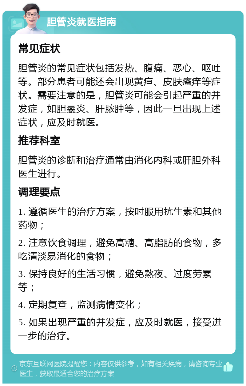 胆管炎就医指南 常见症状 胆管炎的常见症状包括发热、腹痛、恶心、呕吐等。部分患者可能还会出现黄疸、皮肤瘙痒等症状。需要注意的是，胆管炎可能会引起严重的并发症，如胆囊炎、肝脓肿等，因此一旦出现上述症状，应及时就医。 推荐科室 胆管炎的诊断和治疗通常由消化内科或肝胆外科医生进行。 调理要点 1. 遵循医生的治疗方案，按时服用抗生素和其他药物； 2. 注意饮食调理，避免高糖、高脂肪的食物，多吃清淡易消化的食物； 3. 保持良好的生活习惯，避免熬夜、过度劳累等； 4. 定期复查，监测病情变化； 5. 如果出现严重的并发症，应及时就医，接受进一步的治疗。