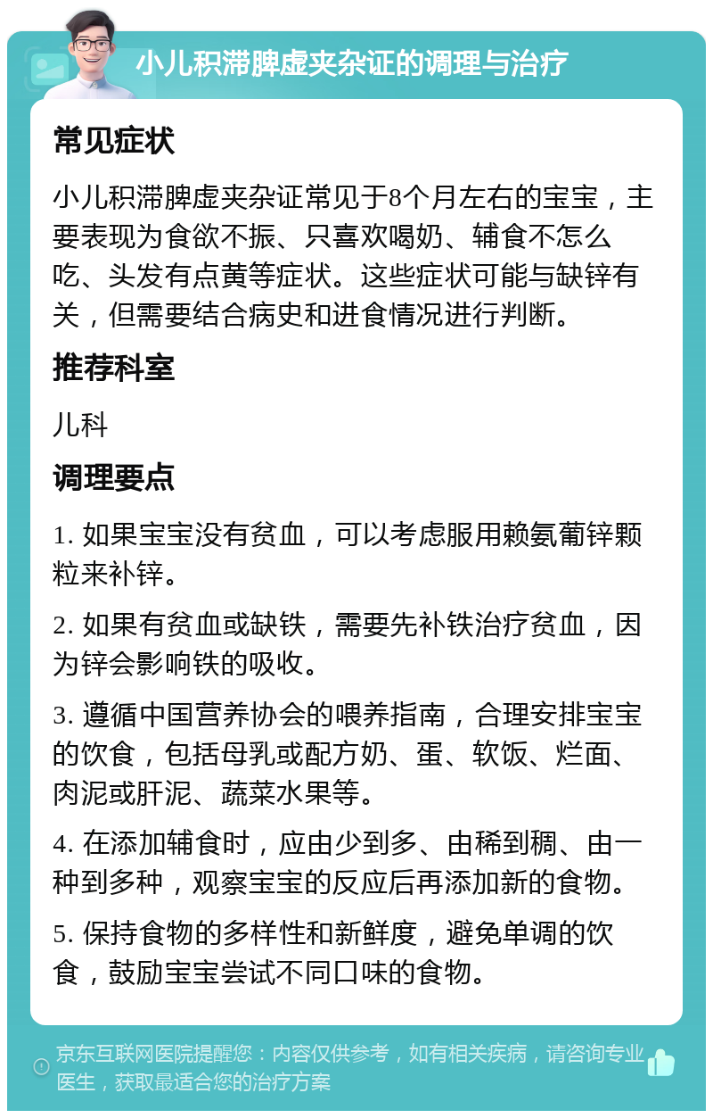 小儿积滞脾虚夹杂证的调理与治疗 常见症状 小儿积滞脾虚夹杂证常见于8个月左右的宝宝，主要表现为食欲不振、只喜欢喝奶、辅食不怎么吃、头发有点黄等症状。这些症状可能与缺锌有关，但需要结合病史和进食情况进行判断。 推荐科室 儿科 调理要点 1. 如果宝宝没有贫血，可以考虑服用赖氨葡锌颗粒来补锌。 2. 如果有贫血或缺铁，需要先补铁治疗贫血，因为锌会影响铁的吸收。 3. 遵循中国营养协会的喂养指南，合理安排宝宝的饮食，包括母乳或配方奶、蛋、软饭、烂面、肉泥或肝泥、蔬菜水果等。 4. 在添加辅食时，应由少到多、由稀到稠、由一种到多种，观察宝宝的反应后再添加新的食物。 5. 保持食物的多样性和新鲜度，避免单调的饮食，鼓励宝宝尝试不同口味的食物。