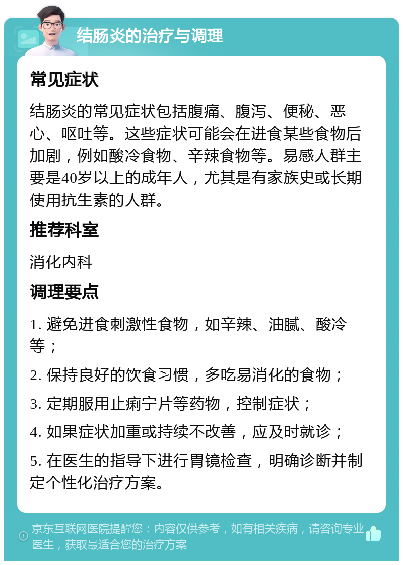 结肠炎的治疗与调理 常见症状 结肠炎的常见症状包括腹痛、腹泻、便秘、恶心、呕吐等。这些症状可能会在进食某些食物后加剧，例如酸冷食物、辛辣食物等。易感人群主要是40岁以上的成年人，尤其是有家族史或长期使用抗生素的人群。 推荐科室 消化内科 调理要点 1. 避免进食刺激性食物，如辛辣、油腻、酸冷等； 2. 保持良好的饮食习惯，多吃易消化的食物； 3. 定期服用止痢宁片等药物，控制症状； 4. 如果症状加重或持续不改善，应及时就诊； 5. 在医生的指导下进行胃镜检查，明确诊断并制定个性化治疗方案。