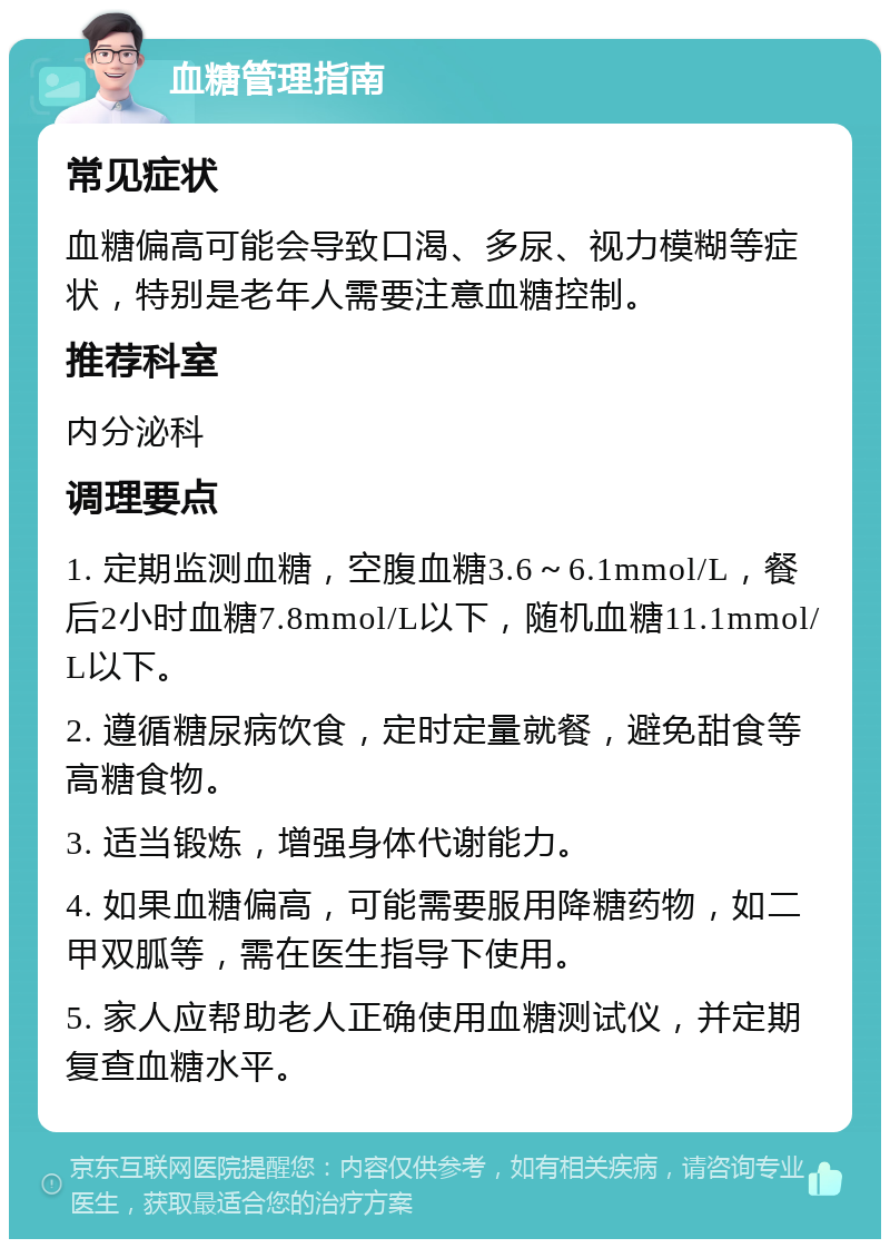 血糖管理指南 常见症状 血糖偏高可能会导致口渴、多尿、视力模糊等症状，特别是老年人需要注意血糖控制。 推荐科室 内分泌科 调理要点 1. 定期监测血糖，空腹血糖3.6～6.1mmol/L，餐后2小时血糖7.8mmol/L以下，随机血糖11.1mmol/L以下。 2. 遵循糖尿病饮食，定时定量就餐，避免甜食等高糖食物。 3. 适当锻炼，增强身体代谢能力。 4. 如果血糖偏高，可能需要服用降糖药物，如二甲双胍等，需在医生指导下使用。 5. 家人应帮助老人正确使用血糖测试仪，并定期复查血糖水平。