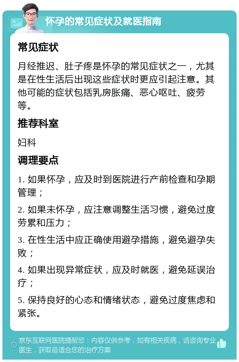 怀孕的常见症状及就医指南 常见症状 月经推迟、肚子疼是怀孕的常见症状之一，尤其是在性生活后出现这些症状时更应引起注意。其他可能的症状包括乳房胀痛、恶心呕吐、疲劳等。 推荐科室 妇科 调理要点 1. 如果怀孕，应及时到医院进行产前检查和孕期管理； 2. 如果未怀孕，应注意调整生活习惯，避免过度劳累和压力； 3. 在性生活中应正确使用避孕措施，避免避孕失败； 4. 如果出现异常症状，应及时就医，避免延误治疗； 5. 保持良好的心态和情绪状态，避免过度焦虑和紧张。