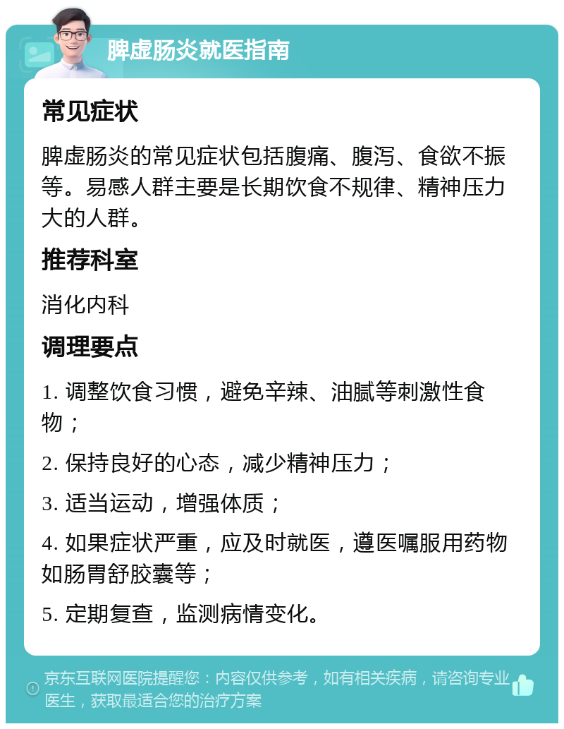 脾虚肠炎就医指南 常见症状 脾虚肠炎的常见症状包括腹痛、腹泻、食欲不振等。易感人群主要是长期饮食不规律、精神压力大的人群。 推荐科室 消化内科 调理要点 1. 调整饮食习惯，避免辛辣、油腻等刺激性食物； 2. 保持良好的心态，减少精神压力； 3. 适当运动，增强体质； 4. 如果症状严重，应及时就医，遵医嘱服用药物如肠胃舒胶囊等； 5. 定期复查，监测病情变化。