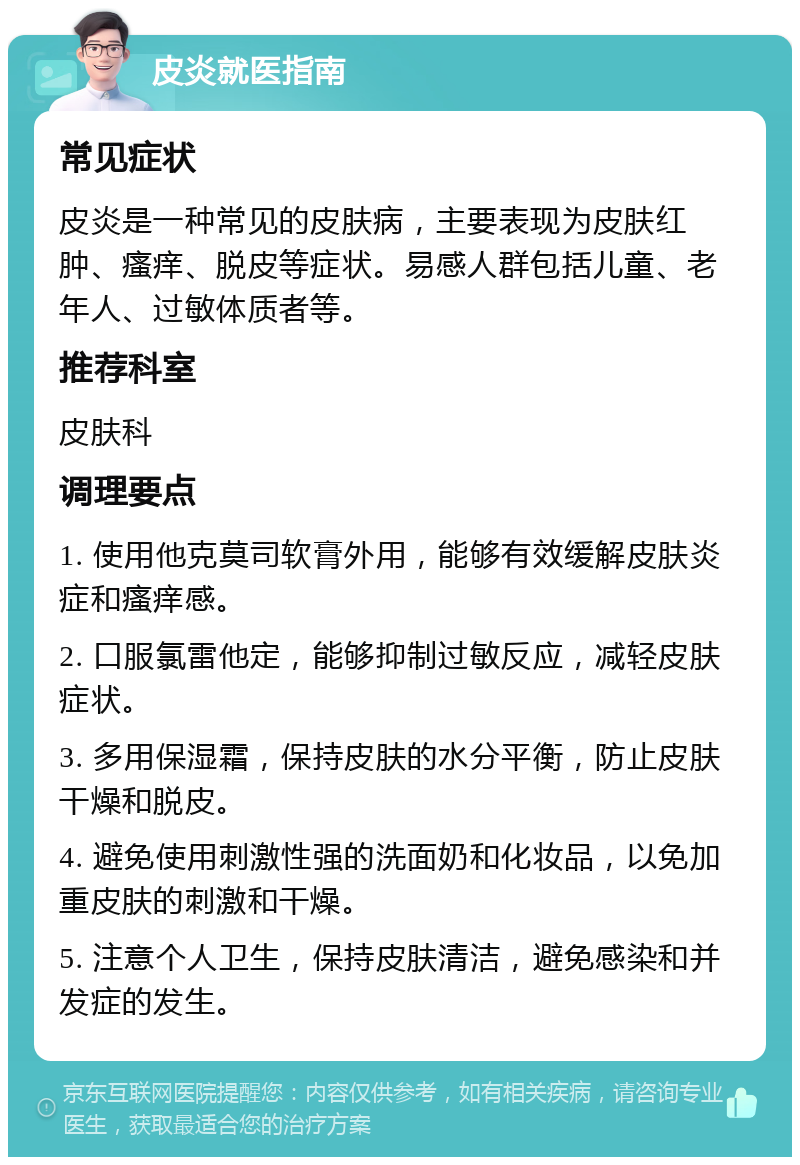 皮炎就医指南 常见症状 皮炎是一种常见的皮肤病，主要表现为皮肤红肿、瘙痒、脱皮等症状。易感人群包括儿童、老年人、过敏体质者等。 推荐科室 皮肤科 调理要点 1. 使用他克莫司软膏外用，能够有效缓解皮肤炎症和瘙痒感。 2. 口服氯雷他定，能够抑制过敏反应，减轻皮肤症状。 3. 多用保湿霜，保持皮肤的水分平衡，防止皮肤干燥和脱皮。 4. 避免使用刺激性强的洗面奶和化妆品，以免加重皮肤的刺激和干燥。 5. 注意个人卫生，保持皮肤清洁，避免感染和并发症的发生。