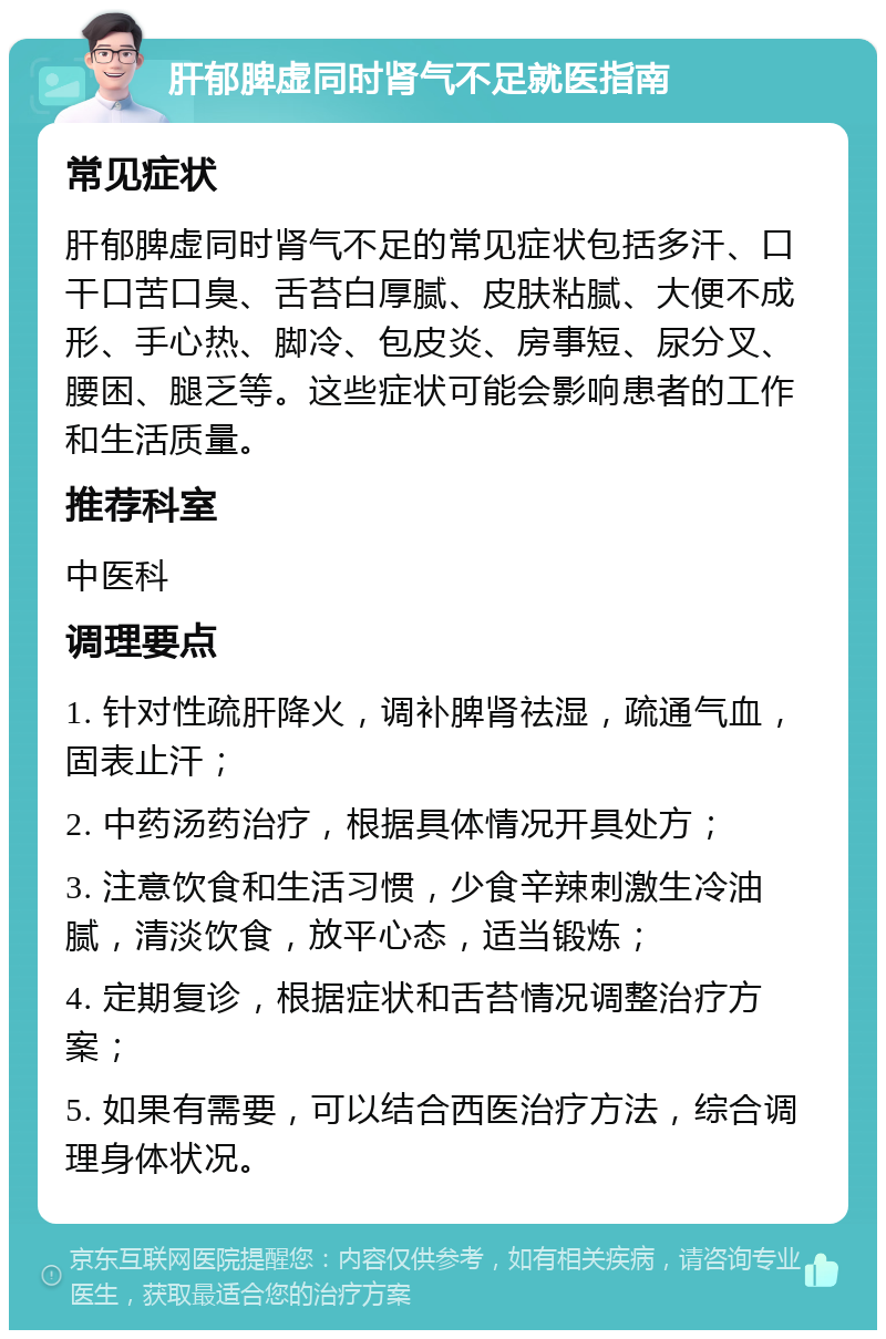 肝郁脾虚同时肾气不足就医指南 常见症状 肝郁脾虚同时肾气不足的常见症状包括多汗、口干口苦口臭、舌苔白厚腻、皮肤粘腻、大便不成形、手心热、脚冷、包皮炎、房事短、尿分叉、腰困、腿乏等。这些症状可能会影响患者的工作和生活质量。 推荐科室 中医科 调理要点 1. 针对性疏肝降火，调补脾肾祛湿，疏通气血，固表止汗； 2. 中药汤药治疗，根据具体情况开具处方； 3. 注意饮食和生活习惯，少食辛辣刺激生冷油腻，清淡饮食，放平心态，适当锻炼； 4. 定期复诊，根据症状和舌苔情况调整治疗方案； 5. 如果有需要，可以结合西医治疗方法，综合调理身体状况。