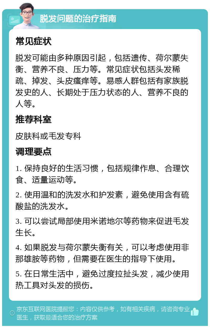 脱发问题的治疗指南 常见症状 脱发可能由多种原因引起，包括遗传、荷尔蒙失衡、营养不良、压力等。常见症状包括头发稀疏、掉发、头皮瘙痒等。易感人群包括有家族脱发史的人、长期处于压力状态的人、营养不良的人等。 推荐科室 皮肤科或毛发专科 调理要点 1. 保持良好的生活习惯，包括规律作息、合理饮食、适量运动等。 2. 使用温和的洗发水和护发素，避免使用含有硫酸盐的洗发水。 3. 可以尝试局部使用米诺地尔等药物来促进毛发生长。 4. 如果脱发与荷尔蒙失衡有关，可以考虑使用非那雄胺等药物，但需要在医生的指导下使用。 5. 在日常生活中，避免过度拉扯头发，减少使用热工具对头发的损伤。