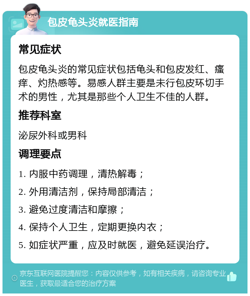 包皮龟头炎就医指南 常见症状 包皮龟头炎的常见症状包括龟头和包皮发红、瘙痒、灼热感等。易感人群主要是未行包皮环切手术的男性，尤其是那些个人卫生不佳的人群。 推荐科室 泌尿外科或男科 调理要点 1. 内服中药调理，清热解毒； 2. 外用清洁剂，保持局部清洁； 3. 避免过度清洁和摩擦； 4. 保持个人卫生，定期更换内衣； 5. 如症状严重，应及时就医，避免延误治疗。