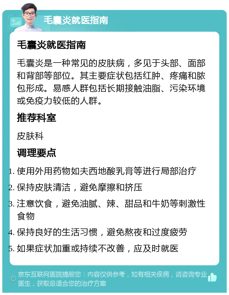 毛囊炎就医指南 毛囊炎就医指南 毛囊炎是一种常见的皮肤病，多见于头部、面部和背部等部位。其主要症状包括红肿、疼痛和脓包形成。易感人群包括长期接触油脂、污染环境或免疫力较低的人群。 推荐科室 皮肤科 调理要点 使用外用药物如夫西地酸乳膏等进行局部治疗 保持皮肤清洁，避免摩擦和挤压 注意饮食，避免油腻、辣、甜品和牛奶等刺激性食物 保持良好的生活习惯，避免熬夜和过度疲劳 如果症状加重或持续不改善，应及时就医