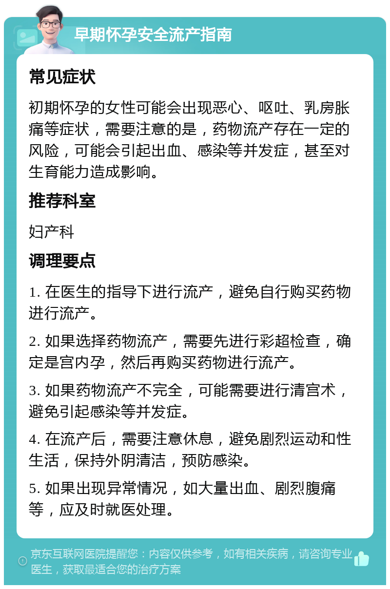 早期怀孕安全流产指南 常见症状 初期怀孕的女性可能会出现恶心、呕吐、乳房胀痛等症状，需要注意的是，药物流产存在一定的风险，可能会引起出血、感染等并发症，甚至对生育能力造成影响。 推荐科室 妇产科 调理要点 1. 在医生的指导下进行流产，避免自行购买药物进行流产。 2. 如果选择药物流产，需要先进行彩超检查，确定是宫内孕，然后再购买药物进行流产。 3. 如果药物流产不完全，可能需要进行清宫术，避免引起感染等并发症。 4. 在流产后，需要注意休息，避免剧烈运动和性生活，保持外阴清洁，预防感染。 5. 如果出现异常情况，如大量出血、剧烈腹痛等，应及时就医处理。