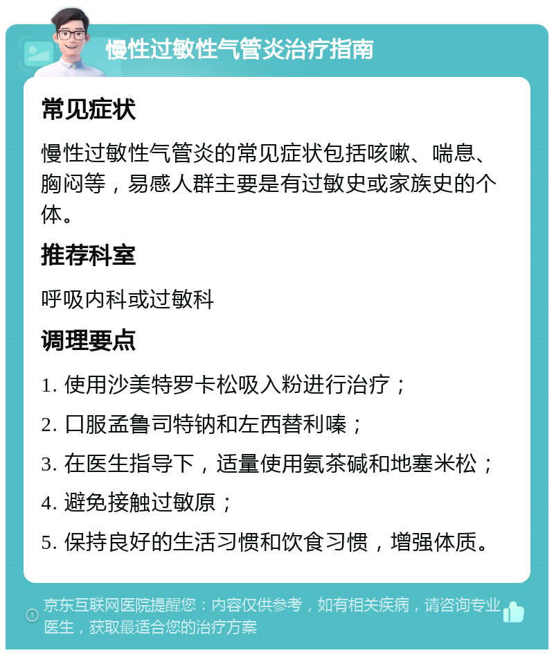 慢性过敏性气管炎治疗指南 常见症状 慢性过敏性气管炎的常见症状包括咳嗽、喘息、胸闷等，易感人群主要是有过敏史或家族史的个体。 推荐科室 呼吸内科或过敏科 调理要点 1. 使用沙美特罗卡松吸入粉进行治疗； 2. 口服孟鲁司特钠和左西替利嗪； 3. 在医生指导下，适量使用氨茶碱和地塞米松； 4. 避免接触过敏原； 5. 保持良好的生活习惯和饮食习惯，增强体质。