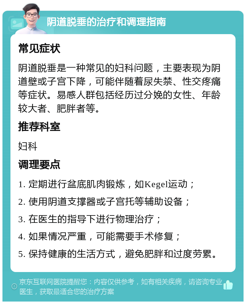 阴道脱垂的治疗和调理指南 常见症状 阴道脱垂是一种常见的妇科问题，主要表现为阴道壁或子宫下降，可能伴随着尿失禁、性交疼痛等症状。易感人群包括经历过分娩的女性、年龄较大者、肥胖者等。 推荐科室 妇科 调理要点 1. 定期进行盆底肌肉锻炼，如Kegel运动； 2. 使用阴道支撑器或子宫托等辅助设备； 3. 在医生的指导下进行物理治疗； 4. 如果情况严重，可能需要手术修复； 5. 保持健康的生活方式，避免肥胖和过度劳累。