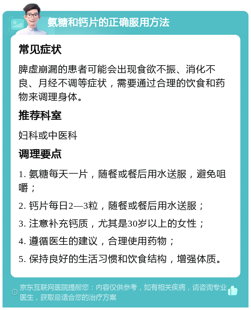 氨糖和钙片的正确服用方法 常见症状 脾虚崩漏的患者可能会出现食欲不振、消化不良、月经不调等症状，需要通过合理的饮食和药物来调理身体。 推荐科室 妇科或中医科 调理要点 1. 氨糖每天一片，随餐或餐后用水送服，避免咀嚼； 2. 钙片每日2—3粒，随餐或餐后用水送服； 3. 注意补充钙质，尤其是30岁以上的女性； 4. 遵循医生的建议，合理使用药物； 5. 保持良好的生活习惯和饮食结构，增强体质。