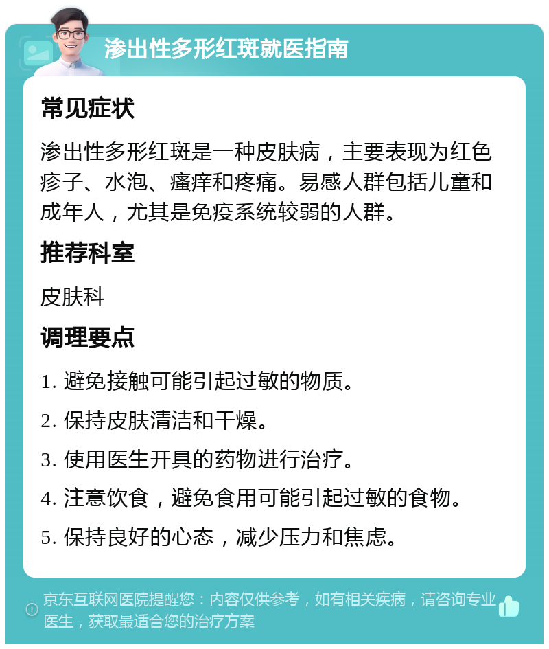 渗出性多形红斑就医指南 常见症状 渗出性多形红斑是一种皮肤病，主要表现为红色疹子、水泡、瘙痒和疼痛。易感人群包括儿童和成年人，尤其是免疫系统较弱的人群。 推荐科室 皮肤科 调理要点 1. 避免接触可能引起过敏的物质。 2. 保持皮肤清洁和干燥。 3. 使用医生开具的药物进行治疗。 4. 注意饮食，避免食用可能引起过敏的食物。 5. 保持良好的心态，减少压力和焦虑。