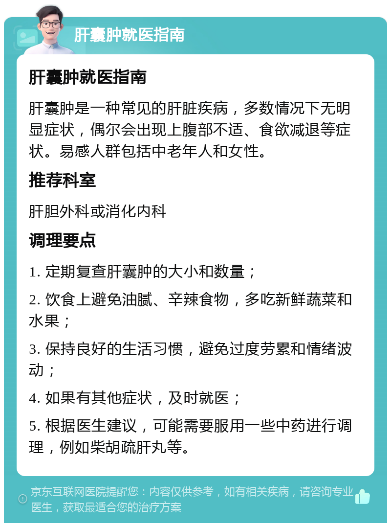 肝囊肿就医指南 肝囊肿就医指南 肝囊肿是一种常见的肝脏疾病，多数情况下无明显症状，偶尔会出现上腹部不适、食欲减退等症状。易感人群包括中老年人和女性。 推荐科室 肝胆外科或消化内科 调理要点 1. 定期复查肝囊肿的大小和数量； 2. 饮食上避免油腻、辛辣食物，多吃新鲜蔬菜和水果； 3. 保持良好的生活习惯，避免过度劳累和情绪波动； 4. 如果有其他症状，及时就医； 5. 根据医生建议，可能需要服用一些中药进行调理，例如柴胡疏肝丸等。