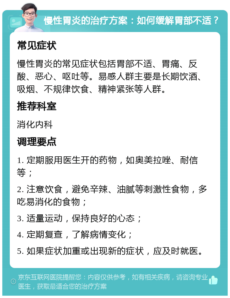 慢性胃炎的治疗方案：如何缓解胃部不适？ 常见症状 慢性胃炎的常见症状包括胃部不适、胃痛、反酸、恶心、呕吐等。易感人群主要是长期饮酒、吸烟、不规律饮食、精神紧张等人群。 推荐科室 消化内科 调理要点 1. 定期服用医生开的药物，如奥美拉唑、耐信等； 2. 注意饮食，避免辛辣、油腻等刺激性食物，多吃易消化的食物； 3. 适量运动，保持良好的心态； 4. 定期复查，了解病情变化； 5. 如果症状加重或出现新的症状，应及时就医。