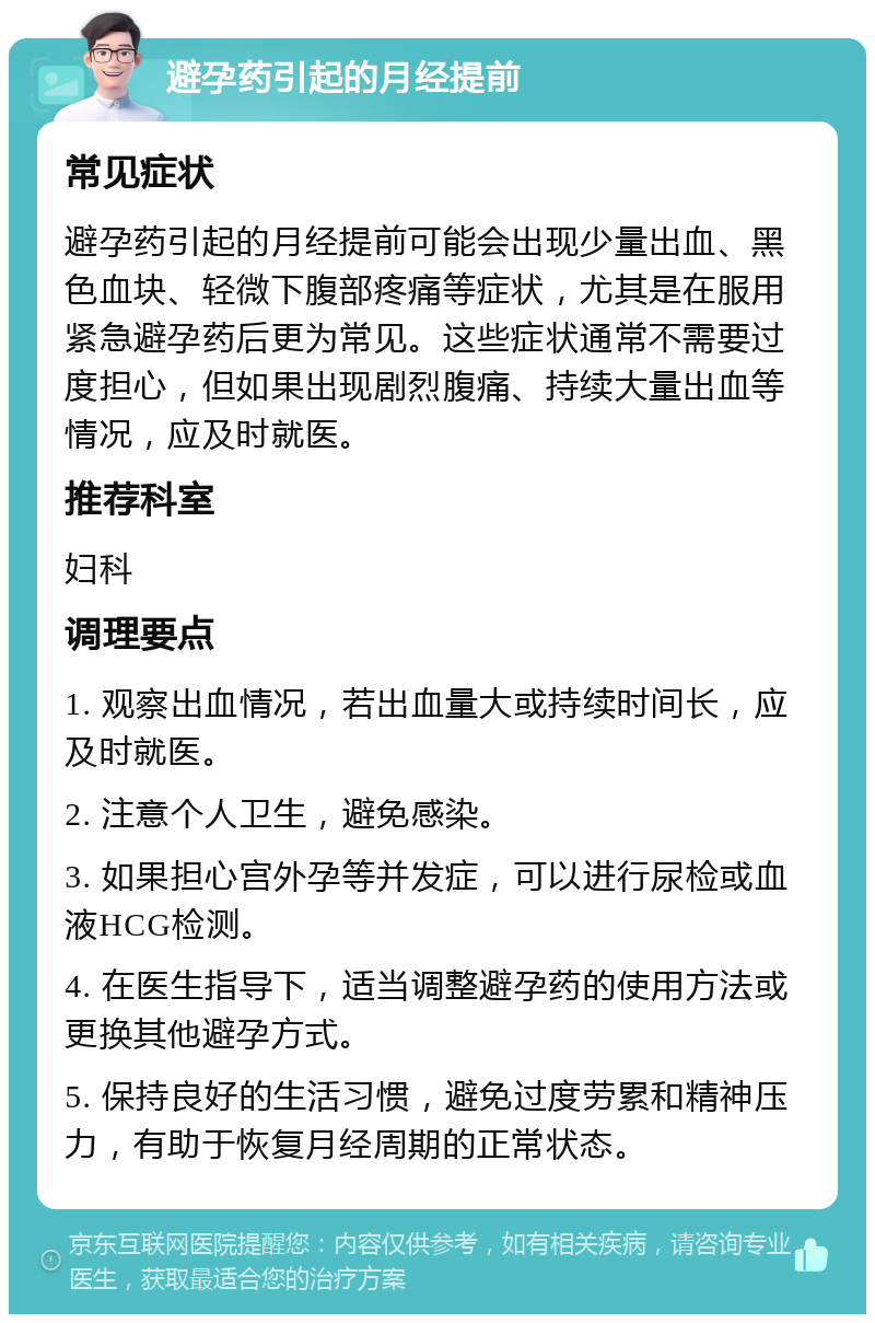 避孕药引起的月经提前 常见症状 避孕药引起的月经提前可能会出现少量出血、黑色血块、轻微下腹部疼痛等症状，尤其是在服用紧急避孕药后更为常见。这些症状通常不需要过度担心，但如果出现剧烈腹痛、持续大量出血等情况，应及时就医。 推荐科室 妇科 调理要点 1. 观察出血情况，若出血量大或持续时间长，应及时就医。 2. 注意个人卫生，避免感染。 3. 如果担心宫外孕等并发症，可以进行尿检或血液HCG检测。 4. 在医生指导下，适当调整避孕药的使用方法或更换其他避孕方式。 5. 保持良好的生活习惯，避免过度劳累和精神压力，有助于恢复月经周期的正常状态。