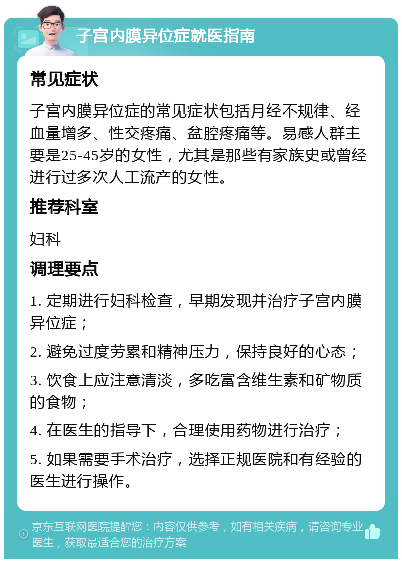 子宫内膜异位症就医指南 常见症状 子宫内膜异位症的常见症状包括月经不规律、经血量增多、性交疼痛、盆腔疼痛等。易感人群主要是25-45岁的女性，尤其是那些有家族史或曾经进行过多次人工流产的女性。 推荐科室 妇科 调理要点 1. 定期进行妇科检查，早期发现并治疗子宫内膜异位症； 2. 避免过度劳累和精神压力，保持良好的心态； 3. 饮食上应注意清淡，多吃富含维生素和矿物质的食物； 4. 在医生的指导下，合理使用药物进行治疗； 5. 如果需要手术治疗，选择正规医院和有经验的医生进行操作。