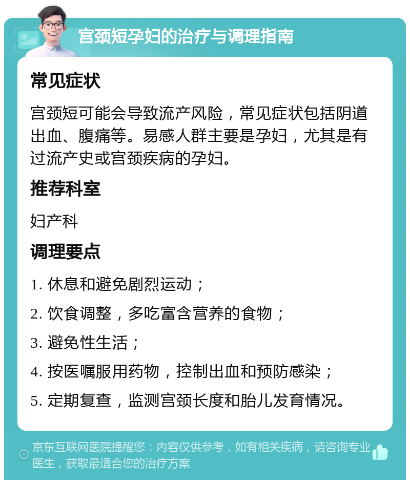 宫颈短孕妇的治疗与调理指南 常见症状 宫颈短可能会导致流产风险，常见症状包括阴道出血、腹痛等。易感人群主要是孕妇，尤其是有过流产史或宫颈疾病的孕妇。 推荐科室 妇产科 调理要点 1. 休息和避免剧烈运动； 2. 饮食调整，多吃富含营养的食物； 3. 避免性生活； 4. 按医嘱服用药物，控制出血和预防感染； 5. 定期复查，监测宫颈长度和胎儿发育情况。