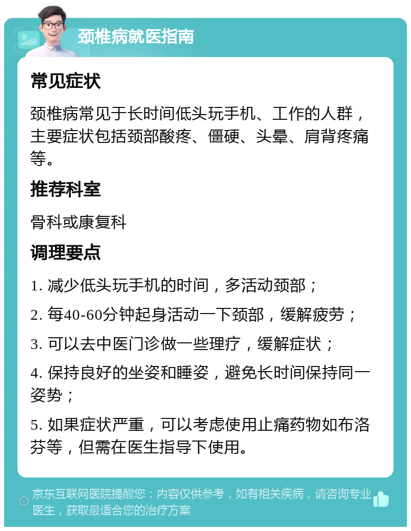 颈椎病就医指南 常见症状 颈椎病常见于长时间低头玩手机、工作的人群，主要症状包括颈部酸疼、僵硬、头晕、肩背疼痛等。 推荐科室 骨科或康复科 调理要点 1. 减少低头玩手机的时间，多活动颈部； 2. 每40-60分钟起身活动一下颈部，缓解疲劳； 3. 可以去中医门诊做一些理疗，缓解症状； 4. 保持良好的坐姿和睡姿，避免长时间保持同一姿势； 5. 如果症状严重，可以考虑使用止痛药物如布洛芬等，但需在医生指导下使用。