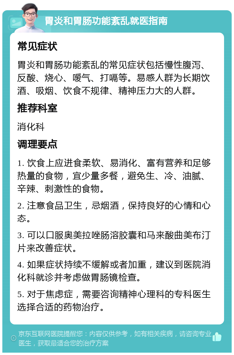 胃炎和胃肠功能紊乱就医指南 常见症状 胃炎和胃肠功能紊乱的常见症状包括慢性腹泻、反酸、烧心、嗳气、打嗝等。易感人群为长期饮酒、吸烟、饮食不规律、精神压力大的人群。 推荐科室 消化科 调理要点 1. 饮食上应进食柔软、易消化、富有营养和足够热量的食物，宜少量多餐，避免生、冷、油腻、辛辣、刺激性的食物。 2. 注意食品卫生，忌烟酒，保持良好的心情和心态。 3. 可以口服奥美拉唑肠溶胶囊和马来酸曲美布汀片来改善症状。 4. 如果症状持续不缓解或者加重，建议到医院消化科就诊并考虑做胃肠镜检查。 5. 对于焦虑症，需要咨询精神心理科的专科医生选择合适的药物治疗。