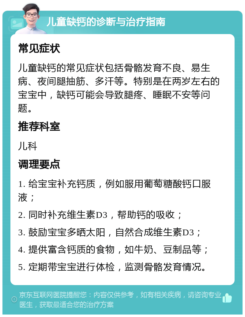 儿童缺钙的诊断与治疗指南 常见症状 儿童缺钙的常见症状包括骨骼发育不良、易生病、夜间腿抽筋、多汗等。特别是在两岁左右的宝宝中，缺钙可能会导致腿疼、睡眠不安等问题。 推荐科室 儿科 调理要点 1. 给宝宝补充钙质，例如服用葡萄糖酸钙口服液； 2. 同时补充维生素D3，帮助钙的吸收； 3. 鼓励宝宝多晒太阳，自然合成维生素D3； 4. 提供富含钙质的食物，如牛奶、豆制品等； 5. 定期带宝宝进行体检，监测骨骼发育情况。