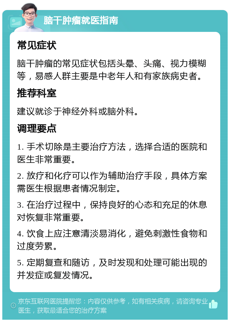 脑干肿瘤就医指南 常见症状 脑干肿瘤的常见症状包括头晕、头痛、视力模糊等，易感人群主要是中老年人和有家族病史者。 推荐科室 建议就诊于神经外科或脑外科。 调理要点 1. 手术切除是主要治疗方法，选择合适的医院和医生非常重要。 2. 放疗和化疗可以作为辅助治疗手段，具体方案需医生根据患者情况制定。 3. 在治疗过程中，保持良好的心态和充足的休息对恢复非常重要。 4. 饮食上应注意清淡易消化，避免刺激性食物和过度劳累。 5. 定期复查和随访，及时发现和处理可能出现的并发症或复发情况。