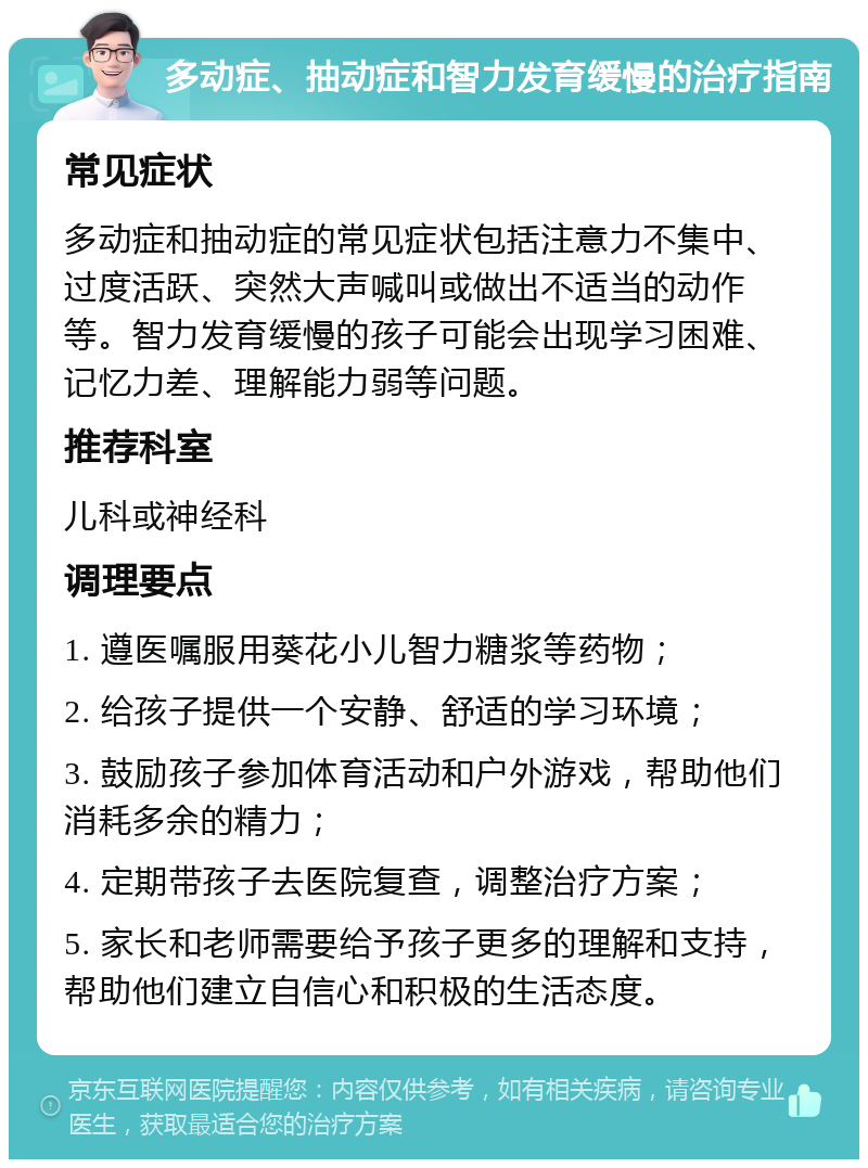 多动症、抽动症和智力发育缓慢的治疗指南 常见症状 多动症和抽动症的常见症状包括注意力不集中、过度活跃、突然大声喊叫或做出不适当的动作等。智力发育缓慢的孩子可能会出现学习困难、记忆力差、理解能力弱等问题。 推荐科室 儿科或神经科 调理要点 1. 遵医嘱服用葵花小儿智力糖浆等药物； 2. 给孩子提供一个安静、舒适的学习环境； 3. 鼓励孩子参加体育活动和户外游戏，帮助他们消耗多余的精力； 4. 定期带孩子去医院复查，调整治疗方案； 5. 家长和老师需要给予孩子更多的理解和支持，帮助他们建立自信心和积极的生活态度。