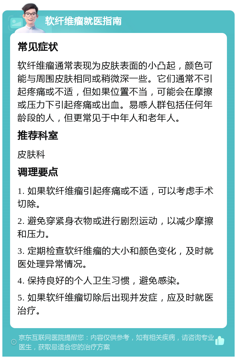 软纤维瘤就医指南 常见症状 软纤维瘤通常表现为皮肤表面的小凸起，颜色可能与周围皮肤相同或稍微深一些。它们通常不引起疼痛或不适，但如果位置不当，可能会在摩擦或压力下引起疼痛或出血。易感人群包括任何年龄段的人，但更常见于中年人和老年人。 推荐科室 皮肤科 调理要点 1. 如果软纤维瘤引起疼痛或不适，可以考虑手术切除。 2. 避免穿紧身衣物或进行剧烈运动，以减少摩擦和压力。 3. 定期检查软纤维瘤的大小和颜色变化，及时就医处理异常情况。 4. 保持良好的个人卫生习惯，避免感染。 5. 如果软纤维瘤切除后出现并发症，应及时就医治疗。