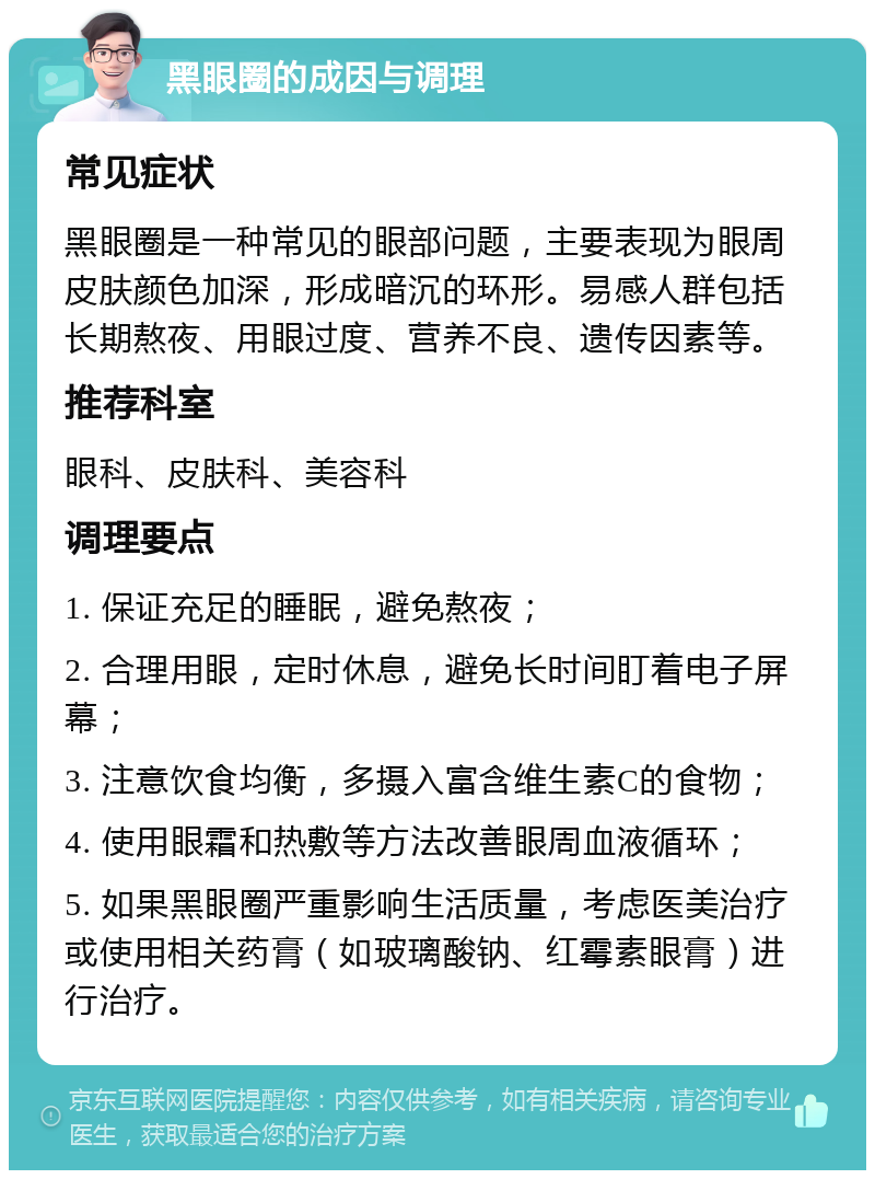 黑眼圈的成因与调理 常见症状 黑眼圈是一种常见的眼部问题，主要表现为眼周皮肤颜色加深，形成暗沉的环形。易感人群包括长期熬夜、用眼过度、营养不良、遗传因素等。 推荐科室 眼科、皮肤科、美容科 调理要点 1. 保证充足的睡眠，避免熬夜； 2. 合理用眼，定时休息，避免长时间盯着电子屏幕； 3. 注意饮食均衡，多摄入富含维生素C的食物； 4. 使用眼霜和热敷等方法改善眼周血液循环； 5. 如果黑眼圈严重影响生活质量，考虑医美治疗或使用相关药膏（如玻璃酸钠、红霉素眼膏）进行治疗。