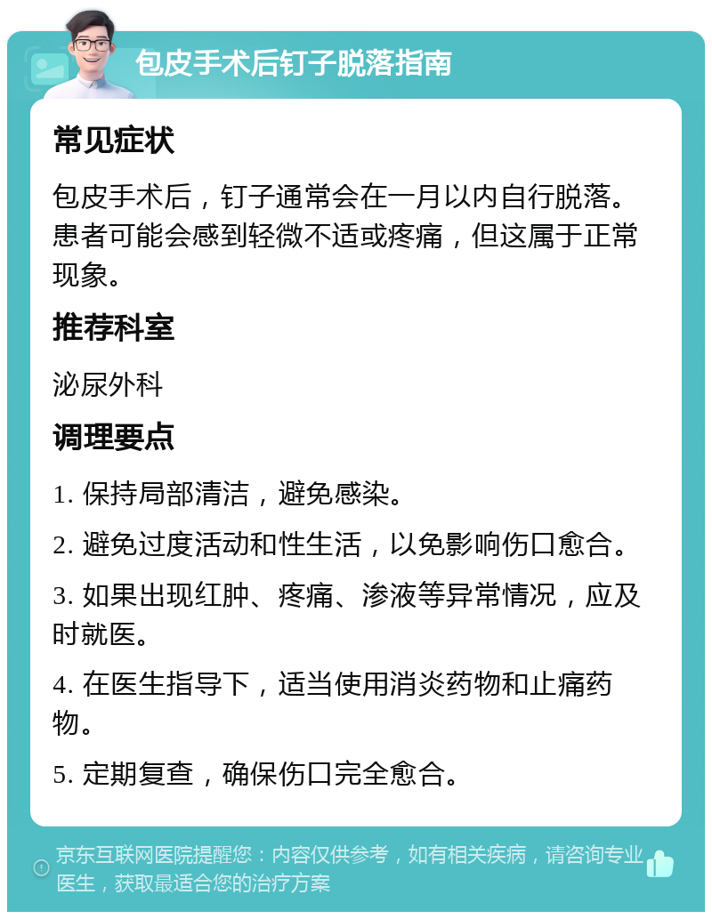 包皮手术后钉子脱落指南 常见症状 包皮手术后，钉子通常会在一月以内自行脱落。患者可能会感到轻微不适或疼痛，但这属于正常现象。 推荐科室 泌尿外科 调理要点 1. 保持局部清洁，避免感染。 2. 避免过度活动和性生活，以免影响伤口愈合。 3. 如果出现红肿、疼痛、渗液等异常情况，应及时就医。 4. 在医生指导下，适当使用消炎药物和止痛药物。 5. 定期复查，确保伤口完全愈合。