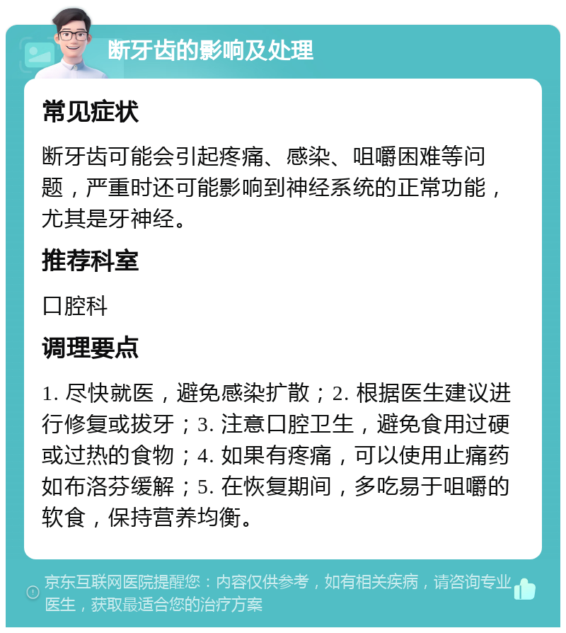 断牙齿的影响及处理 常见症状 断牙齿可能会引起疼痛、感染、咀嚼困难等问题，严重时还可能影响到神经系统的正常功能，尤其是牙神经。 推荐科室 口腔科 调理要点 1. 尽快就医，避免感染扩散；2. 根据医生建议进行修复或拔牙；3. 注意口腔卫生，避免食用过硬或过热的食物；4. 如果有疼痛，可以使用止痛药如布洛芬缓解；5. 在恢复期间，多吃易于咀嚼的软食，保持营养均衡。