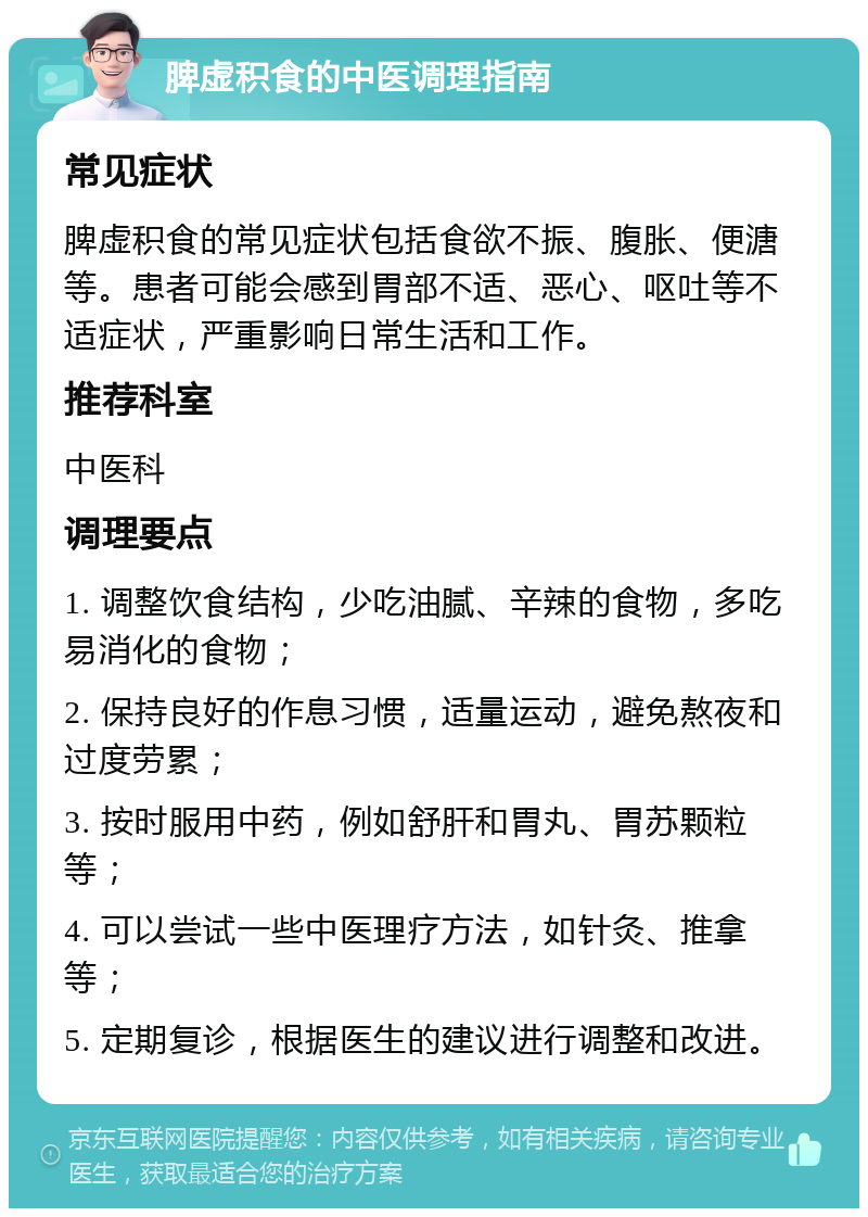 脾虚积食的中医调理指南 常见症状 脾虚积食的常见症状包括食欲不振、腹胀、便溏等。患者可能会感到胃部不适、恶心、呕吐等不适症状，严重影响日常生活和工作。 推荐科室 中医科 调理要点 1. 调整饮食结构，少吃油腻、辛辣的食物，多吃易消化的食物； 2. 保持良好的作息习惯，适量运动，避免熬夜和过度劳累； 3. 按时服用中药，例如舒肝和胃丸、胃苏颗粒等； 4. 可以尝试一些中医理疗方法，如针灸、推拿等； 5. 定期复诊，根据医生的建议进行调整和改进。