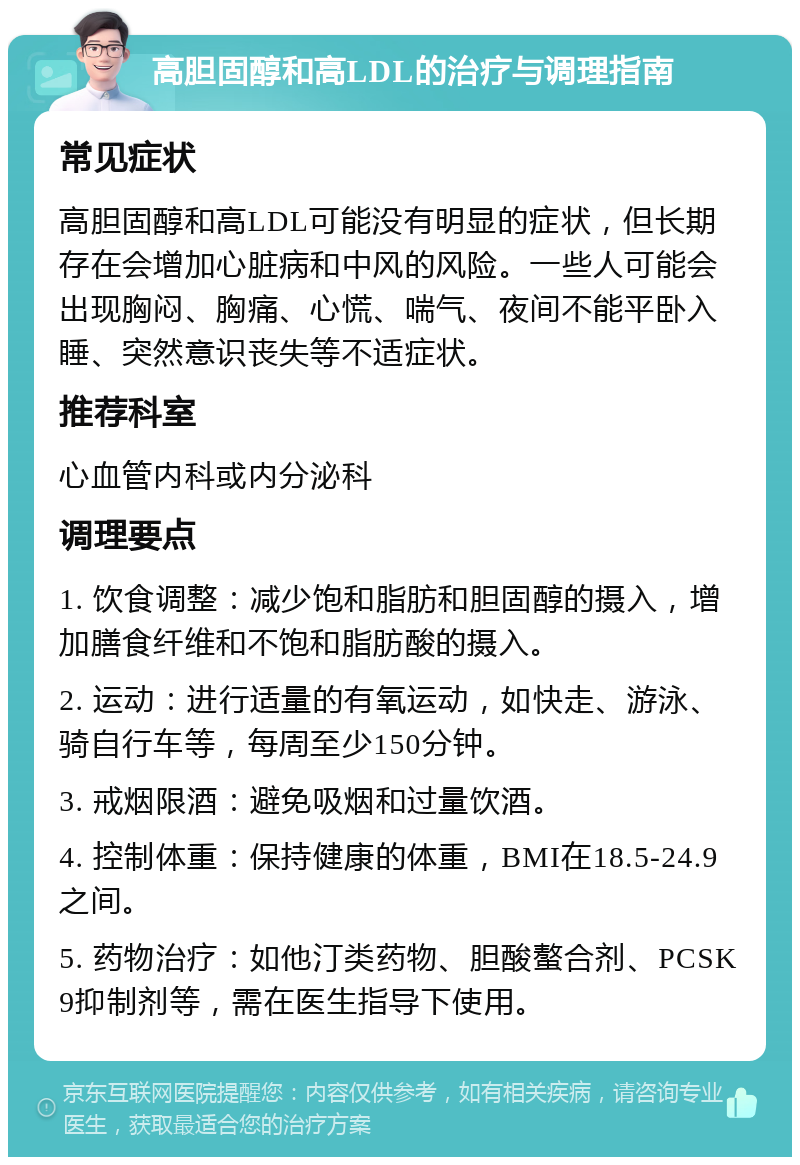 高胆固醇和高LDL的治疗与调理指南 常见症状 高胆固醇和高LDL可能没有明显的症状，但长期存在会增加心脏病和中风的风险。一些人可能会出现胸闷、胸痛、心慌、喘气、夜间不能平卧入睡、突然意识丧失等不适症状。 推荐科室 心血管内科或内分泌科 调理要点 1. 饮食调整：减少饱和脂肪和胆固醇的摄入，增加膳食纤维和不饱和脂肪酸的摄入。 2. 运动：进行适量的有氧运动，如快走、游泳、骑自行车等，每周至少150分钟。 3. 戒烟限酒：避免吸烟和过量饮酒。 4. 控制体重：保持健康的体重，BMI在18.5-24.9之间。 5. 药物治疗：如他汀类药物、胆酸螯合剂、PCSK9抑制剂等，需在医生指导下使用。