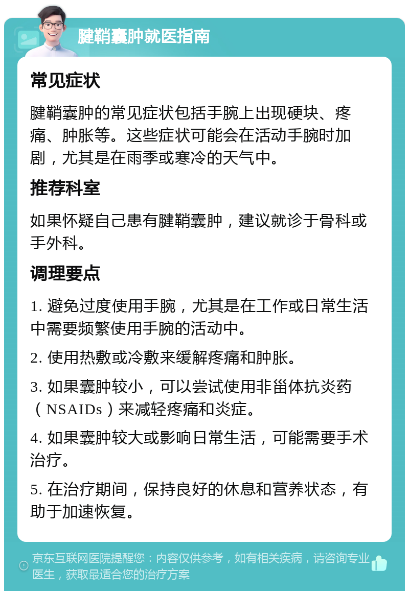 腱鞘囊肿就医指南 常见症状 腱鞘囊肿的常见症状包括手腕上出现硬块、疼痛、肿胀等。这些症状可能会在活动手腕时加剧，尤其是在雨季或寒冷的天气中。 推荐科室 如果怀疑自己患有腱鞘囊肿，建议就诊于骨科或手外科。 调理要点 1. 避免过度使用手腕，尤其是在工作或日常生活中需要频繁使用手腕的活动中。 2. 使用热敷或冷敷来缓解疼痛和肿胀。 3. 如果囊肿较小，可以尝试使用非甾体抗炎药（NSAIDs）来减轻疼痛和炎症。 4. 如果囊肿较大或影响日常生活，可能需要手术治疗。 5. 在治疗期间，保持良好的休息和营养状态，有助于加速恢复。