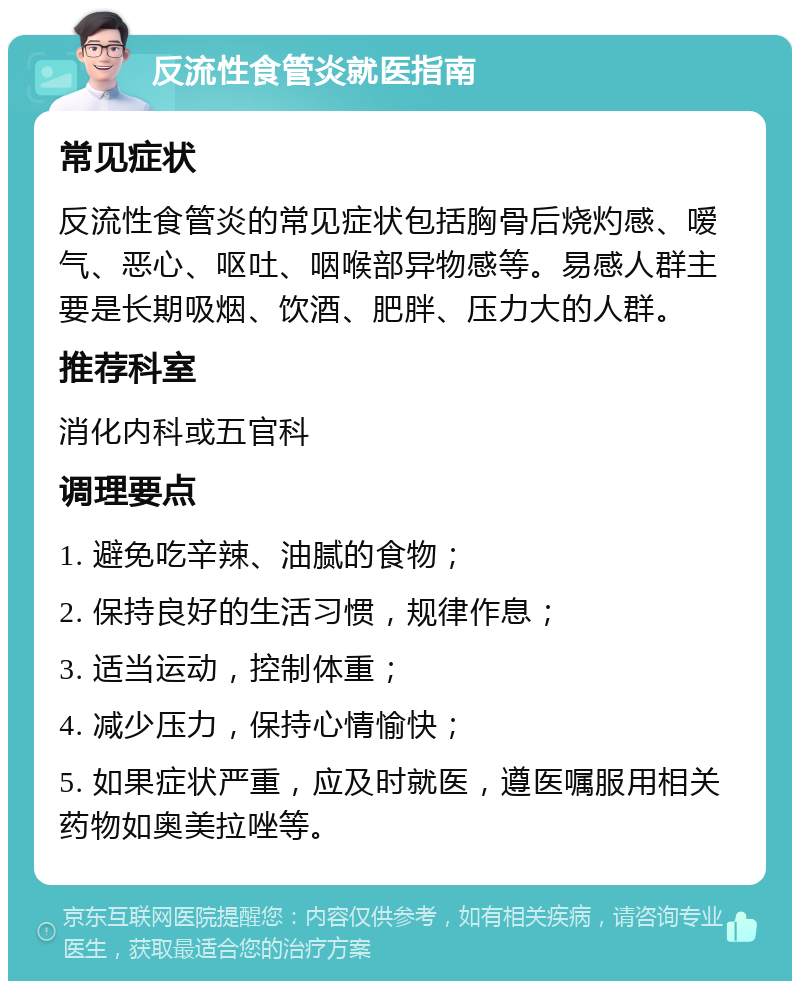 反流性食管炎就医指南 常见症状 反流性食管炎的常见症状包括胸骨后烧灼感、嗳气、恶心、呕吐、咽喉部异物感等。易感人群主要是长期吸烟、饮酒、肥胖、压力大的人群。 推荐科室 消化内科或五官科 调理要点 1. 避免吃辛辣、油腻的食物； 2. 保持良好的生活习惯，规律作息； 3. 适当运动，控制体重； 4. 减少压力，保持心情愉快； 5. 如果症状严重，应及时就医，遵医嘱服用相关药物如奥美拉唑等。