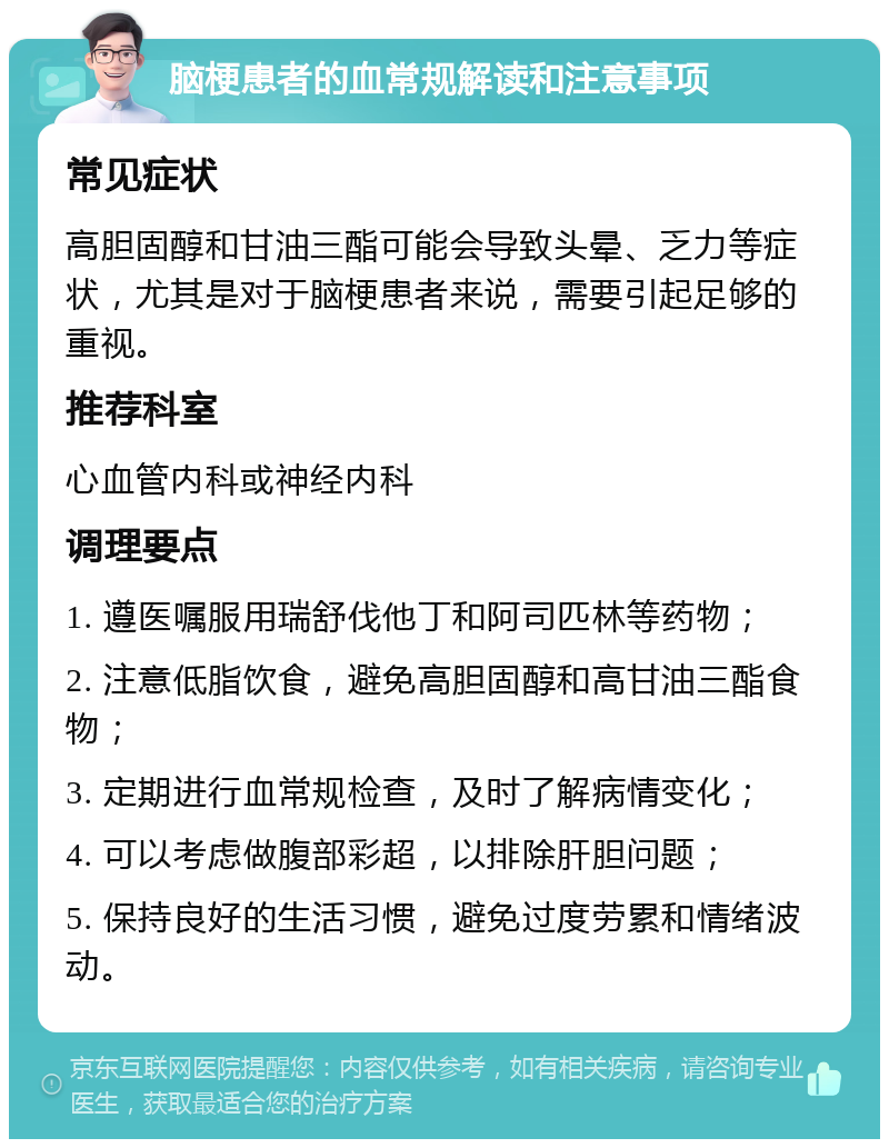 脑梗患者的血常规解读和注意事项 常见症状 高胆固醇和甘油三酯可能会导致头晕、乏力等症状，尤其是对于脑梗患者来说，需要引起足够的重视。 推荐科室 心血管内科或神经内科 调理要点 1. 遵医嘱服用瑞舒伐他丁和阿司匹林等药物； 2. 注意低脂饮食，避免高胆固醇和高甘油三酯食物； 3. 定期进行血常规检查，及时了解病情变化； 4. 可以考虑做腹部彩超，以排除肝胆问题； 5. 保持良好的生活习惯，避免过度劳累和情绪波动。