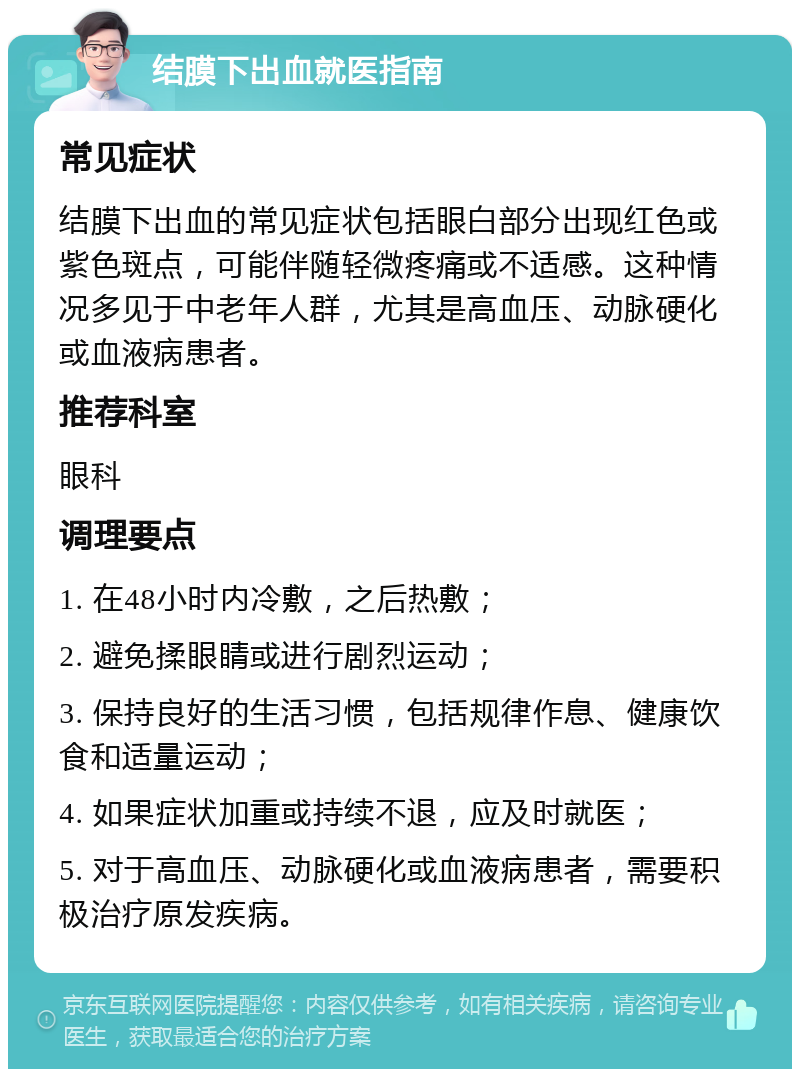 结膜下出血就医指南 常见症状 结膜下出血的常见症状包括眼白部分出现红色或紫色斑点，可能伴随轻微疼痛或不适感。这种情况多见于中老年人群，尤其是高血压、动脉硬化或血液病患者。 推荐科室 眼科 调理要点 1. 在48小时内冷敷，之后热敷； 2. 避免揉眼睛或进行剧烈运动； 3. 保持良好的生活习惯，包括规律作息、健康饮食和适量运动； 4. 如果症状加重或持续不退，应及时就医； 5. 对于高血压、动脉硬化或血液病患者，需要积极治疗原发疾病。