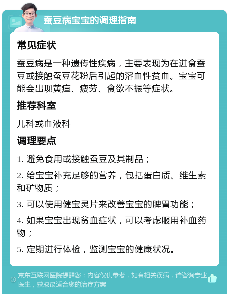 蚕豆病宝宝的调理指南 常见症状 蚕豆病是一种遗传性疾病，主要表现为在进食蚕豆或接触蚕豆花粉后引起的溶血性贫血。宝宝可能会出现黄疸、疲劳、食欲不振等症状。 推荐科室 儿科或血液科 调理要点 1. 避免食用或接触蚕豆及其制品； 2. 给宝宝补充足够的营养，包括蛋白质、维生素和矿物质； 3. 可以使用健宝灵片来改善宝宝的脾胃功能； 4. 如果宝宝出现贫血症状，可以考虑服用补血药物； 5. 定期进行体检，监测宝宝的健康状况。