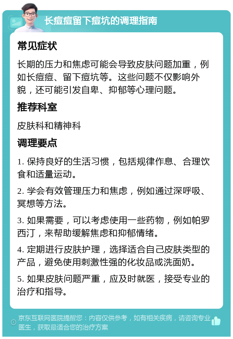 长痘痘留下痘坑的调理指南 常见症状 长期的压力和焦虑可能会导致皮肤问题加重，例如长痘痘、留下痘坑等。这些问题不仅影响外貌，还可能引发自卑、抑郁等心理问题。 推荐科室 皮肤科和精神科 调理要点 1. 保持良好的生活习惯，包括规律作息、合理饮食和适量运动。 2. 学会有效管理压力和焦虑，例如通过深呼吸、冥想等方法。 3. 如果需要，可以考虑使用一些药物，例如帕罗西汀，来帮助缓解焦虑和抑郁情绪。 4. 定期进行皮肤护理，选择适合自己皮肤类型的产品，避免使用刺激性强的化妆品或洗面奶。 5. 如果皮肤问题严重，应及时就医，接受专业的治疗和指导。