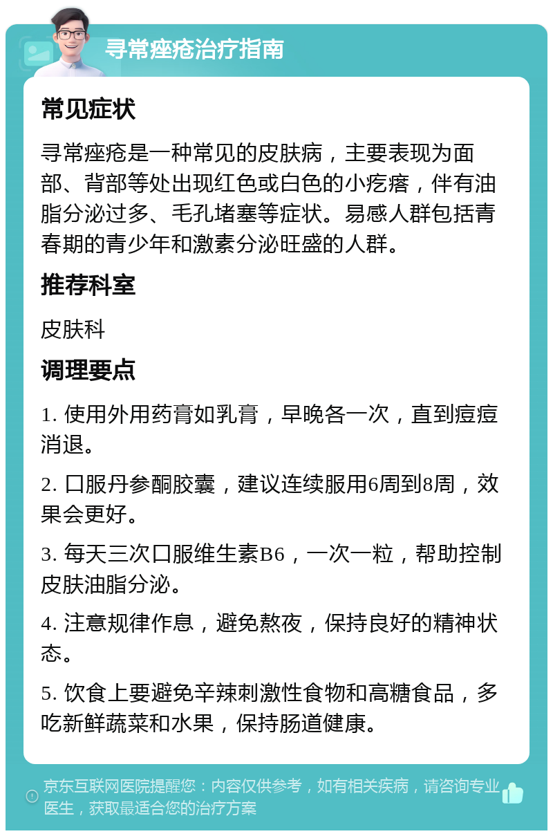 寻常痤疮治疗指南 常见症状 寻常痤疮是一种常见的皮肤病，主要表现为面部、背部等处出现红色或白色的小疙瘩，伴有油脂分泌过多、毛孔堵塞等症状。易感人群包括青春期的青少年和激素分泌旺盛的人群。 推荐科室 皮肤科 调理要点 1. 使用外用药膏如乳膏，早晚各一次，直到痘痘消退。 2. 口服丹参酮胶囊，建议连续服用6周到8周，效果会更好。 3. 每天三次口服维生素B6，一次一粒，帮助控制皮肤油脂分泌。 4. 注意规律作息，避免熬夜，保持良好的精神状态。 5. 饮食上要避免辛辣刺激性食物和高糖食品，多吃新鲜蔬菜和水果，保持肠道健康。