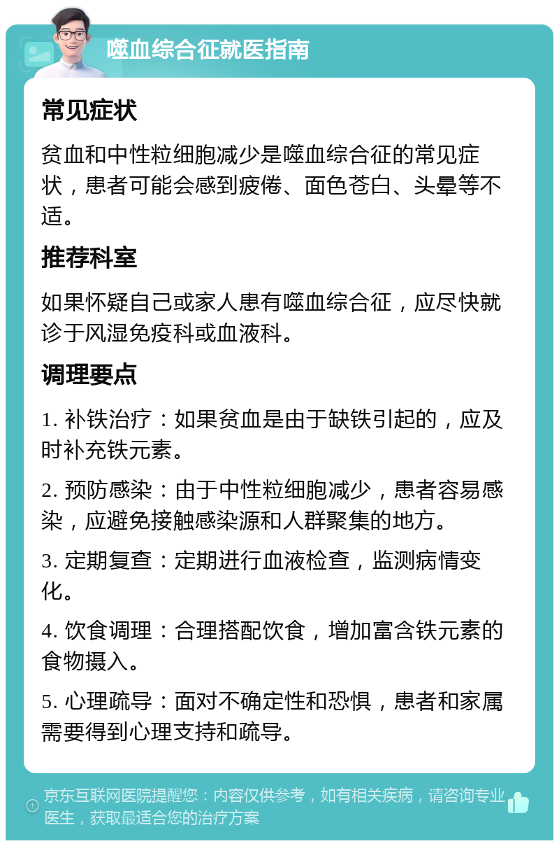 噬血综合征就医指南 常见症状 贫血和中性粒细胞减少是噬血综合征的常见症状，患者可能会感到疲倦、面色苍白、头晕等不适。 推荐科室 如果怀疑自己或家人患有噬血综合征，应尽快就诊于风湿免疫科或血液科。 调理要点 1. 补铁治疗：如果贫血是由于缺铁引起的，应及时补充铁元素。 2. 预防感染：由于中性粒细胞减少，患者容易感染，应避免接触感染源和人群聚集的地方。 3. 定期复查：定期进行血液检查，监测病情变化。 4. 饮食调理：合理搭配饮食，增加富含铁元素的食物摄入。 5. 心理疏导：面对不确定性和恐惧，患者和家属需要得到心理支持和疏导。