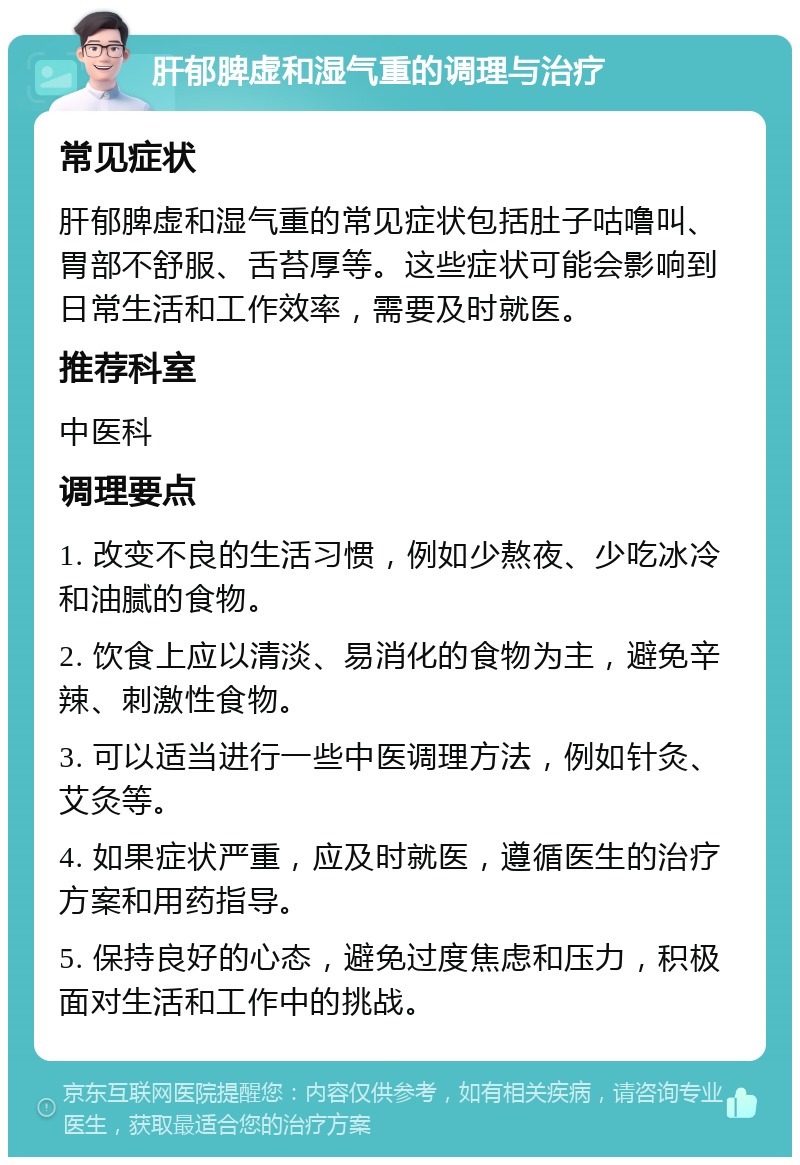 肝郁脾虚和湿气重的调理与治疗 常见症状 肝郁脾虚和湿气重的常见症状包括肚子咕噜叫、胃部不舒服、舌苔厚等。这些症状可能会影响到日常生活和工作效率，需要及时就医。 推荐科室 中医科 调理要点 1. 改变不良的生活习惯，例如少熬夜、少吃冰冷和油腻的食物。 2. 饮食上应以清淡、易消化的食物为主，避免辛辣、刺激性食物。 3. 可以适当进行一些中医调理方法，例如针灸、艾灸等。 4. 如果症状严重，应及时就医，遵循医生的治疗方案和用药指导。 5. 保持良好的心态，避免过度焦虑和压力，积极面对生活和工作中的挑战。