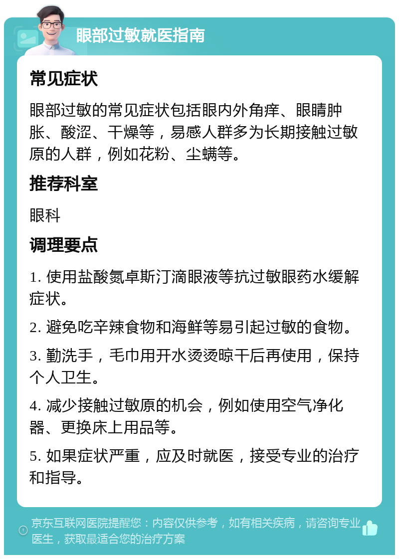 眼部过敏就医指南 常见症状 眼部过敏的常见症状包括眼内外角痒、眼睛肿胀、酸涩、干燥等，易感人群多为长期接触过敏原的人群，例如花粉、尘螨等。 推荐科室 眼科 调理要点 1. 使用盐酸氮卓斯汀滴眼液等抗过敏眼药水缓解症状。 2. 避免吃辛辣食物和海鲜等易引起过敏的食物。 3. 勤洗手，毛巾用开水烫烫晾干后再使用，保持个人卫生。 4. 减少接触过敏原的机会，例如使用空气净化器、更换床上用品等。 5. 如果症状严重，应及时就医，接受专业的治疗和指导。