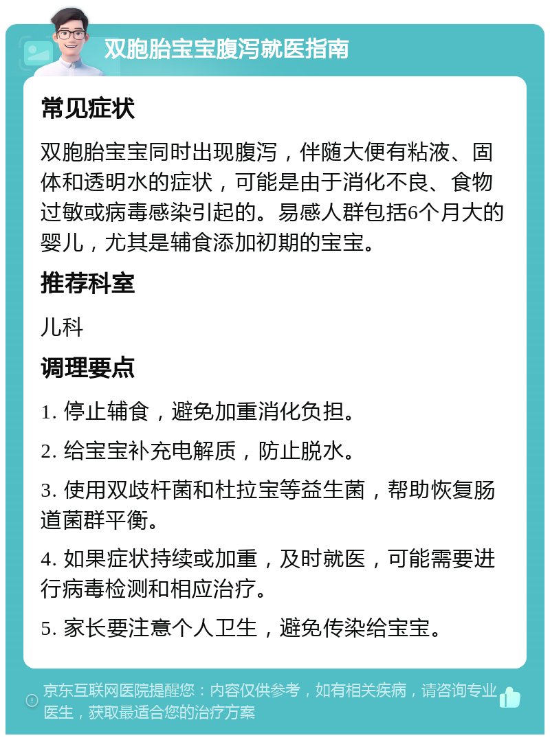 双胞胎宝宝腹泻就医指南 常见症状 双胞胎宝宝同时出现腹泻，伴随大便有粘液、固体和透明水的症状，可能是由于消化不良、食物过敏或病毒感染引起的。易感人群包括6个月大的婴儿，尤其是辅食添加初期的宝宝。 推荐科室 儿科 调理要点 1. 停止辅食，避免加重消化负担。 2. 给宝宝补充电解质，防止脱水。 3. 使用双歧杆菌和杜拉宝等益生菌，帮助恢复肠道菌群平衡。 4. 如果症状持续或加重，及时就医，可能需要进行病毒检测和相应治疗。 5. 家长要注意个人卫生，避免传染给宝宝。