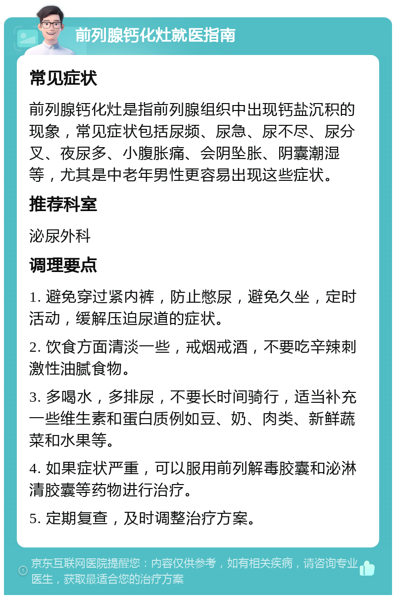 前列腺钙化灶就医指南 常见症状 前列腺钙化灶是指前列腺组织中出现钙盐沉积的现象，常见症状包括尿频、尿急、尿不尽、尿分叉、夜尿多、小腹胀痛、会阴坠胀、阴囊潮湿等，尤其是中老年男性更容易出现这些症状。 推荐科室 泌尿外科 调理要点 1. 避免穿过紧内裤，防止憋尿，避免久坐，定时活动，缓解压迫尿道的症状。 2. 饮食方面清淡一些，戒烟戒酒，不要吃辛辣刺激性油腻食物。 3. 多喝水，多排尿，不要长时间骑行，适当补充一些维生素和蛋白质例如豆、奶、肉类、新鲜蔬菜和水果等。 4. 如果症状严重，可以服用前列解毒胶囊和泌淋清胶囊等药物进行治疗。 5. 定期复查，及时调整治疗方案。