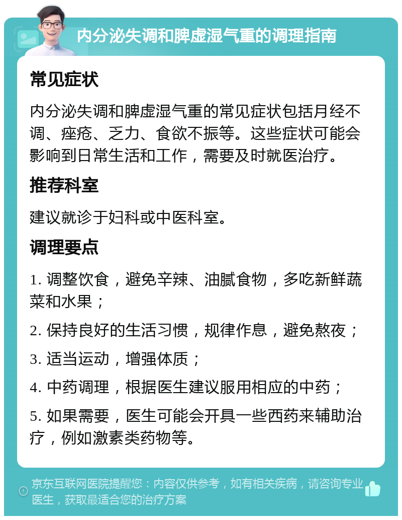 内分泌失调和脾虚湿气重的调理指南 常见症状 内分泌失调和脾虚湿气重的常见症状包括月经不调、痤疮、乏力、食欲不振等。这些症状可能会影响到日常生活和工作，需要及时就医治疗。 推荐科室 建议就诊于妇科或中医科室。 调理要点 1. 调整饮食，避免辛辣、油腻食物，多吃新鲜蔬菜和水果； 2. 保持良好的生活习惯，规律作息，避免熬夜； 3. 适当运动，增强体质； 4. 中药调理，根据医生建议服用相应的中药； 5. 如果需要，医生可能会开具一些西药来辅助治疗，例如激素类药物等。